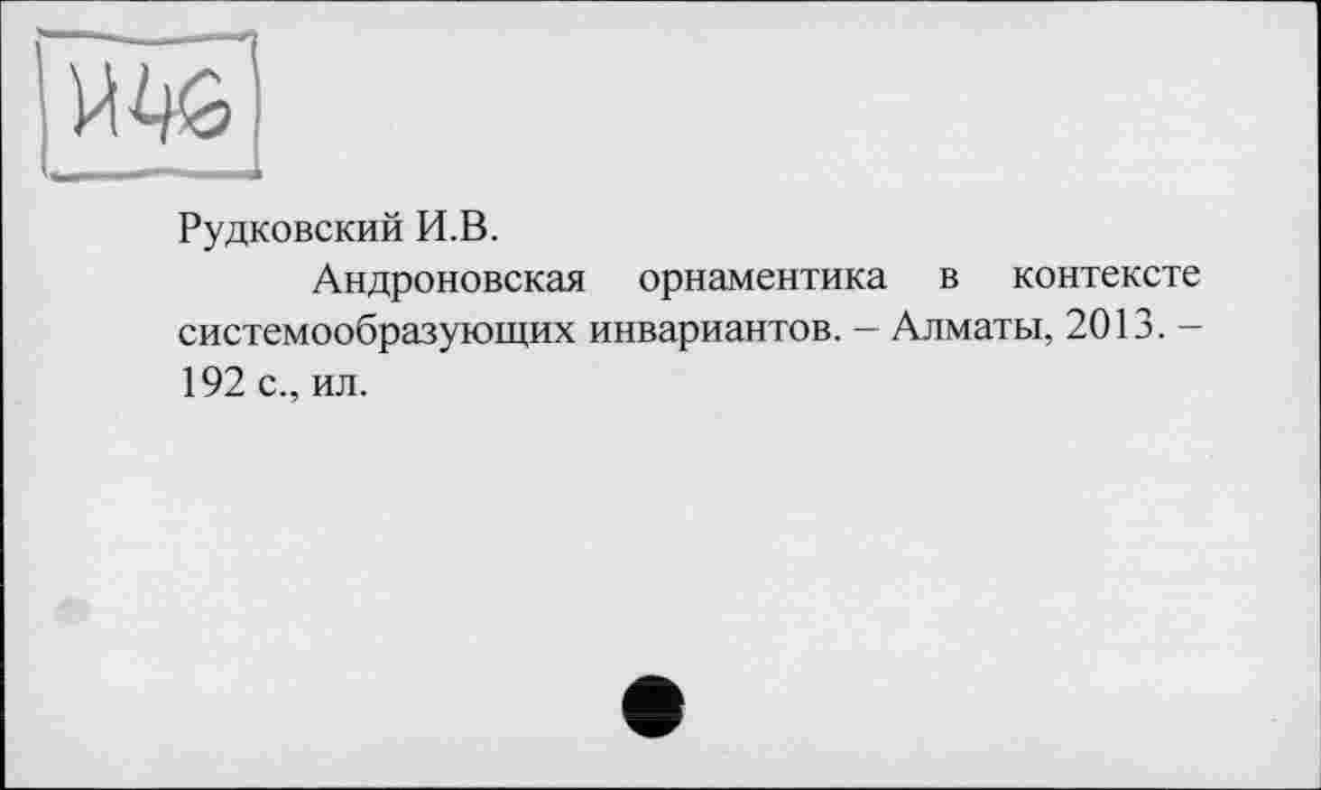 ﻿
Рудковский И.В.
Андроповская орнаментика в контексте системообразующих инвариантов. - Алматы, 2013. -192 с., ил.